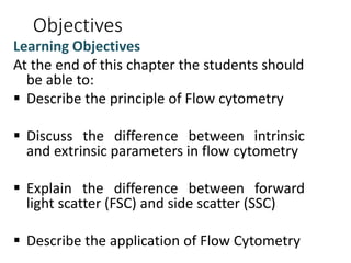 Objectives
Learning Objectives
At the end of this chapter the students should
be able to:
 Describe the principle of Flow cytometry
 Discuss the difference between intrinsic
and extrinsic parameters in flow cytometry
 Explain the difference between forward
light scatter (FSC) and side scatter (SSC)
 Describe the application of Flow Cytometry
 