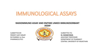 RADIOIMMUNO ASSAY AND ENZYME LINKED IMMUNOSORBANT
ASSAY
SUBMITTED BY:
PANDEY AJAY SANJAY
M.PHARMA 1st Year
PHARMACEUTICS
SUBMITTED TO:
Dr. KAISAR RAZA
ASSISTANT PROFESSOR
DEPARTMENT OF PHARMACY
CENTRAL UNIVERSITY OF RAJASTHAN
 