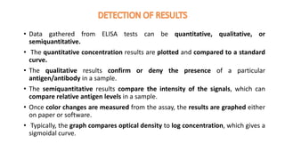 • Data gathered from ELISA tests can be quantitative, qualitative, or
semiquantitative.
• The quantitative concentration results are plotted and compared to a standard
curve.
• The qualitative results confirm or deny the presence of a particular
antigen/antibody in a sample.
• The semiquantitative results compare the intensity of the signals, which can
compare relative antigen levels in a sample.
• Once color changes are measured from the assay, the results are graphed either
on paper or software.
• Typically, the graph compares optical density to log concentration, which gives a
sigmoidal curve.
 