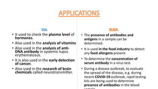 • It used to check the plasma level of
hormones.
• Also used in the analysis of vitamins
• Also used in the analysis of anti-
DNA antibody in systemic lupus
erythematosus.
• It is also used in the early detection
of cancer.
• Also used in the research of brain
chemicals called neurotransmitter.
• The presence of antibodies and
antigens in a sample can be
determined.
• It is used in the food industry to detect
any food allergens present.
• To determine the concentration of
serum antibody in a virus test.
• During a disease outbreak, to evaluate
the spread of the disease, e.g. during
recent COVID-19 outbreak, rapid testing
kits are being used to determine
presence of antibodies in the blood
 