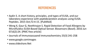 • Aydin S. A short history, principles, and types of ELISA, and our
laboratory experience with peptide/protein analyses using ELISA.
Peptides. 2015 Oct;72:4-15. [PubMed]
• Weng X, Gaur G, Neethirajan S. Rapid Detection of Food Allergens by
Microfluidics ELISA-Based Optical Sensor. Biosensors (Basel). 2016 Jun
07;6(2):24. [PMC free article]
• Journals of Immunoassaand Immunochemistry 25(3) 241-258
• www.google.comimages
• www.slideshare.Net
 