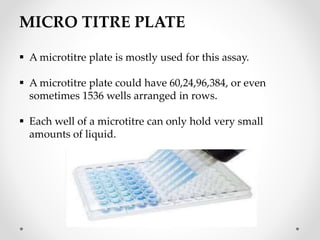 MICRO TITRE PLATE
 A microtitre plate is mostly used for this assay.
 A microtitre plate could have 60,24,96,384, or even
sometimes 1536 wells arranged in rows.
 Each well of a microtitre can only hold very small
amounts of liquid.
 
