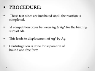  PROCEDURE:
 These test tubes are incubated untill the reaction is
completed.
 A competition occur between Ag & Ag* for the binding
sites of Ab.
 This leads to displacement of Ag* by Ag.
 Centrifugation is done for separation of
bound and free form
 