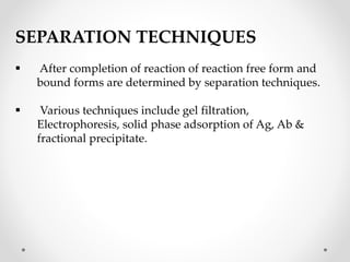 SEPARATION TECHNIQUES
 After completion of reaction of reaction free form and
bound forms are determined by separation techniques.
 Various techniques include gel filtration,
Electrophoresis, solid phase adsorption of Ag, Ab &
fractional precipitate.
 