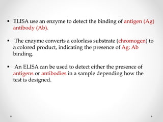  ELISA use an enzyme to detect the binding of antigen (Ag)
antibody (Ab).
 The enzyme converts a colorless substrate (chromogen) to
a colored product, indicating the presence of Ag: Ab
binding.
 An ELISA can be used to detect either the presence of
antigens or antibodies in a sample depending how the
test is designed.
 