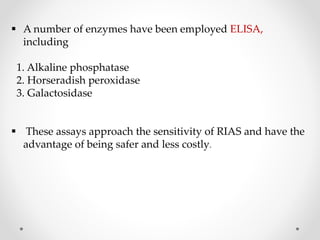  A number of enzymes have been employed ELISA,
including
1. Alkaline phosphatase
2. Horseradish peroxidase
3. Galactosidase
 These assays approach the sensitivity of RIAS and have the
advantage of being safer and less costly.
 
