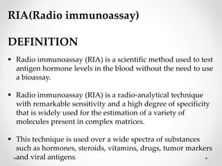 RIA(Radio immunoassay)
DEFINITION
 Radio immunoassay (RIA) is a scientific method used to test
antigen hormone levels in the blood without the need to use
a bioassay.
 Radio immunoassay (RIA) is a radio-analytical technique
with remarkable sensitivity and a high degree of specificity
that is widely used for the estimation of a variety of
molecules present in complex matrices.
 This technique is used over a wide spectra of substances
such as hormones, steroids, vitamins, drugs, tumor markers
and viral antigens.
 