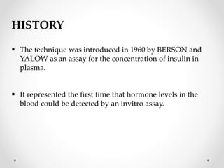 HISTORY
 The technique was introduced in 1960 by BERSON and
YALOW as an assay for the concentration of insulin in
plasma.
 It represented the first time that hormone levels in the
blood could be detected by an invitro assay.
 