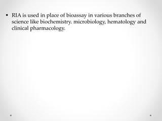  RIA is used in place of bioassay in various branches of
science like biochemistry. microbiology, hematology and
clinical pharmacology.
 