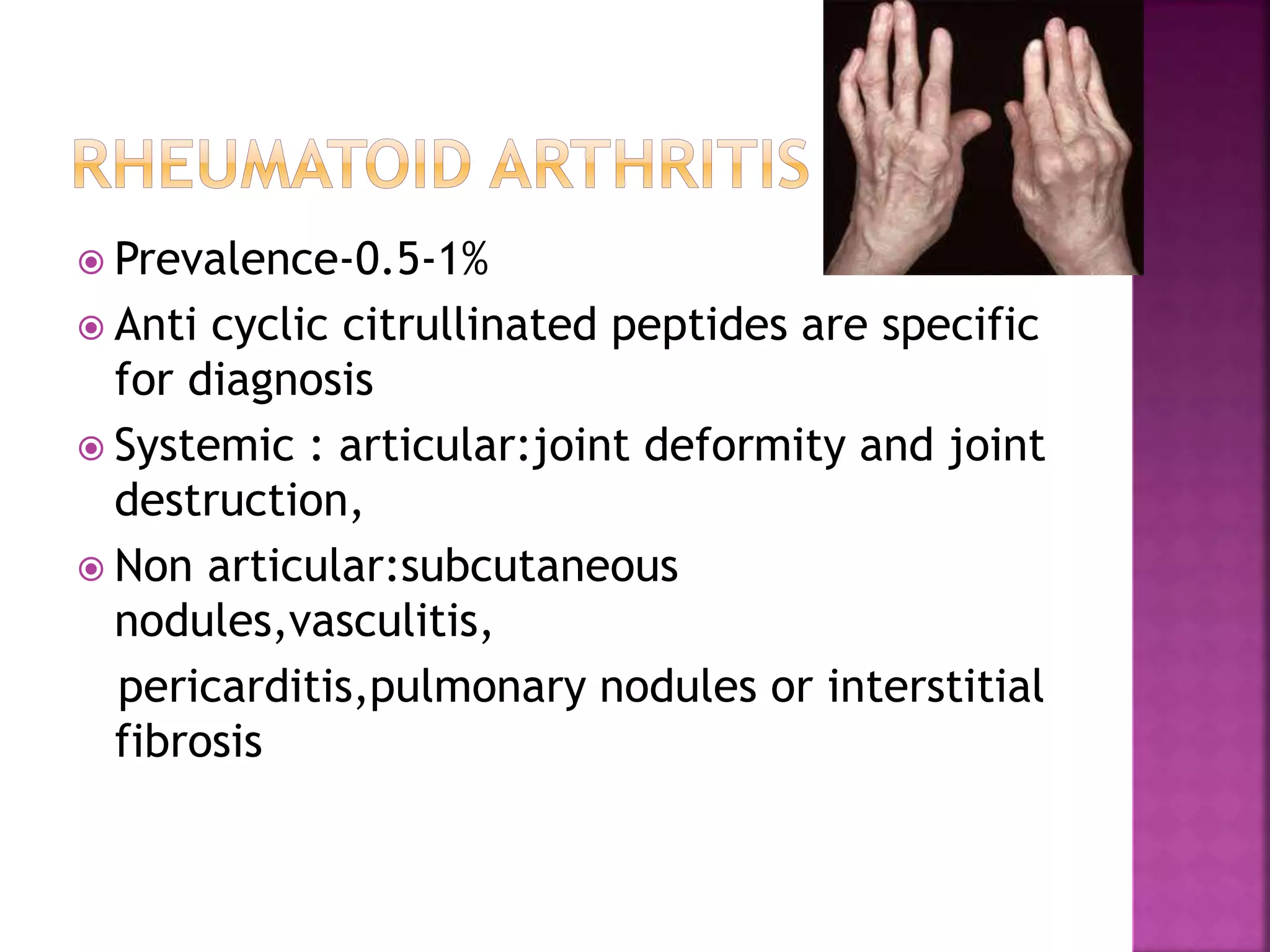  Prevalence-0.5-1%
 Anti cyclic citrullinated peptides are specific
for diagnosis
 Systemic : articular:joint deformity and joint
destruction,
 Non articular:subcutaneous
nodules,vasculitis,
pericarditis,pulmonary nodules or interstitial
fibrosis
 