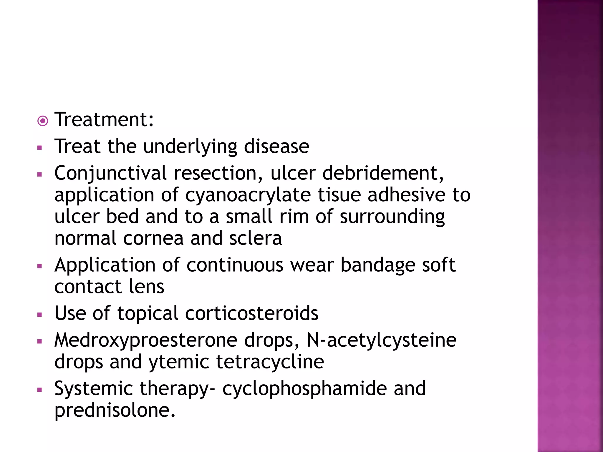  Treatment:
 Treat the underlying disease
 Conjunctival resection, ulcer debridement,
application of cyanoacrylate tisue adhesive to
ulcer bed and to a small rim of surrounding
normal cornea and sclera
 Application of continuous wear bandage soft
contact lens
 Use of topical corticosteroids
 Medroxyproesterone drops, N-acetylcysteine
drops and ytemic tetracycline
 Systemic therapy- cyclophosphamide and
prednisolone.
 