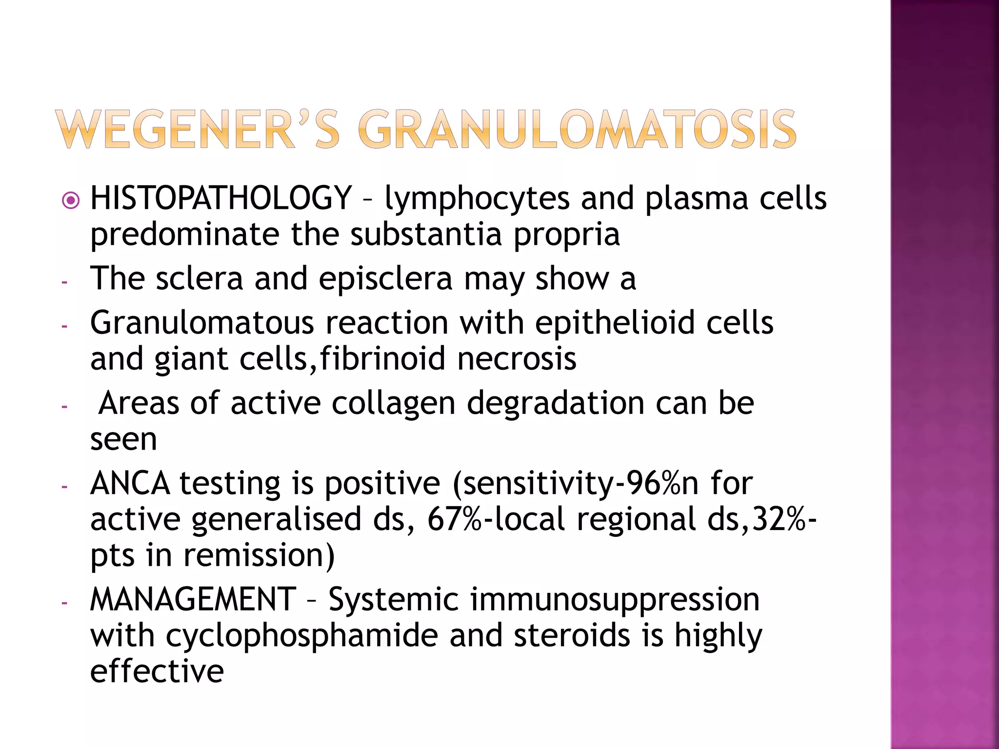  HISTOPATHOLOGY – lymphocytes and plasma cells
predominate the substantia propria
- The sclera and episclera may show a
- Granulomatous reaction with epithelioid cells
and giant cells,fibrinoid necrosis
- Areas of active collagen degradation can be
seen
- ANCA testing is positive (sensitivity-96%n for
active generalised ds, 67%-local regional ds,32%-
pts in remission)
- MANAGEMENT – Systemic immunosuppression
with cyclophosphamide and steroids is highly
effective
 