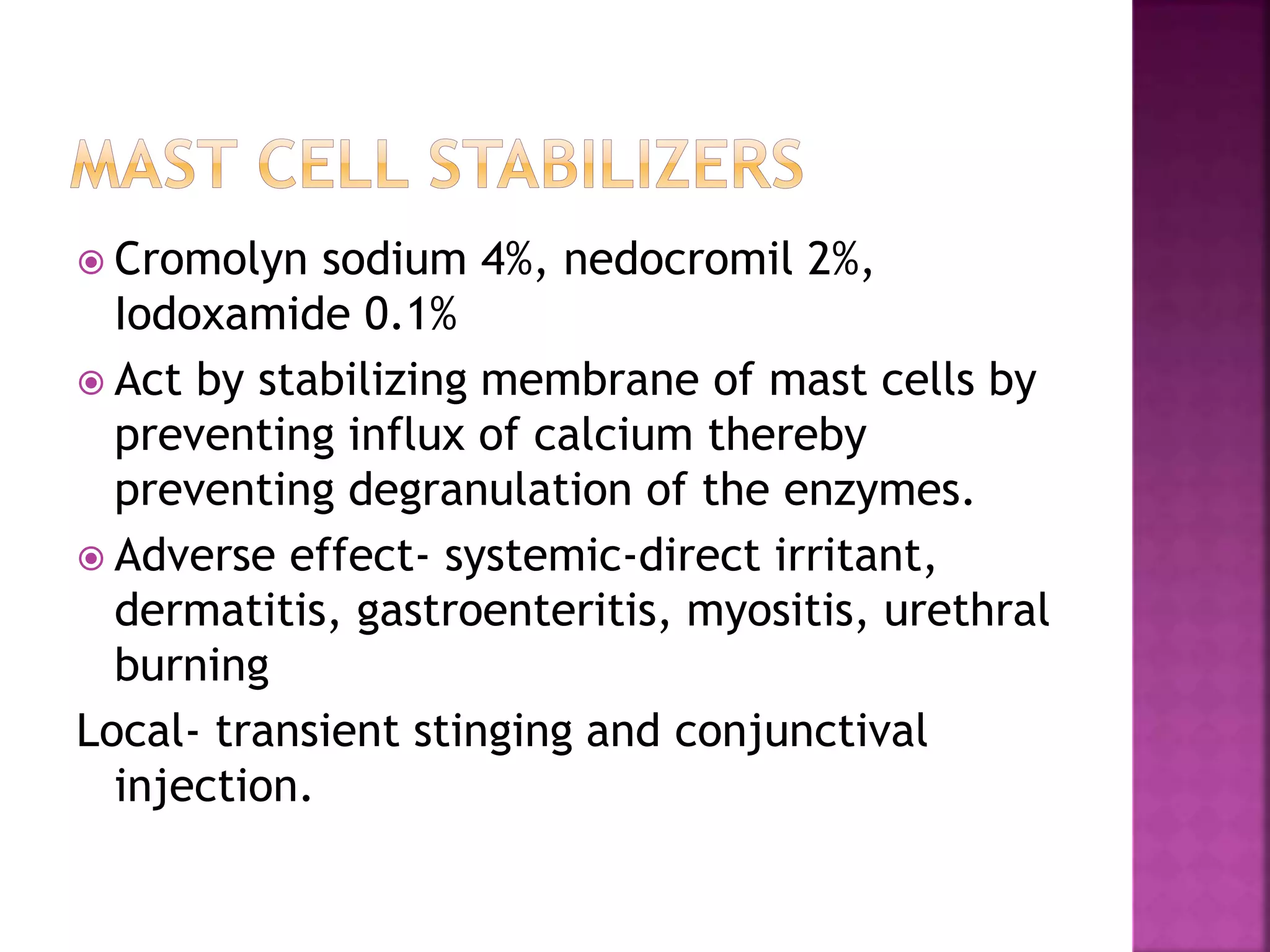  Cromolyn sodium 4%, nedocromil 2%,
Iodoxamide 0.1%
 Act by stabilizing membrane of mast cells by
preventing influx of calcium thereby
preventing degranulation of the enzymes.
 Adverse effect- systemic-direct irritant,
dermatitis, gastroenteritis, myositis, urethral
burning
Local- transient stinging and conjunctival
injection.
 