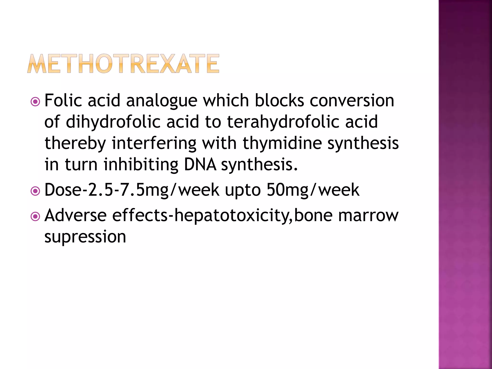  Folic acid analogue which blocks conversion
of dihydrofolic acid to terahydrofolic acid
thereby interfering with thymidine synthesis
in turn inhibiting DNA synthesis.
 Dose-2.5-7.5mg/week upto 50mg/week
 Adverse effects-hepatotoxicity,bone marrow
supression
 