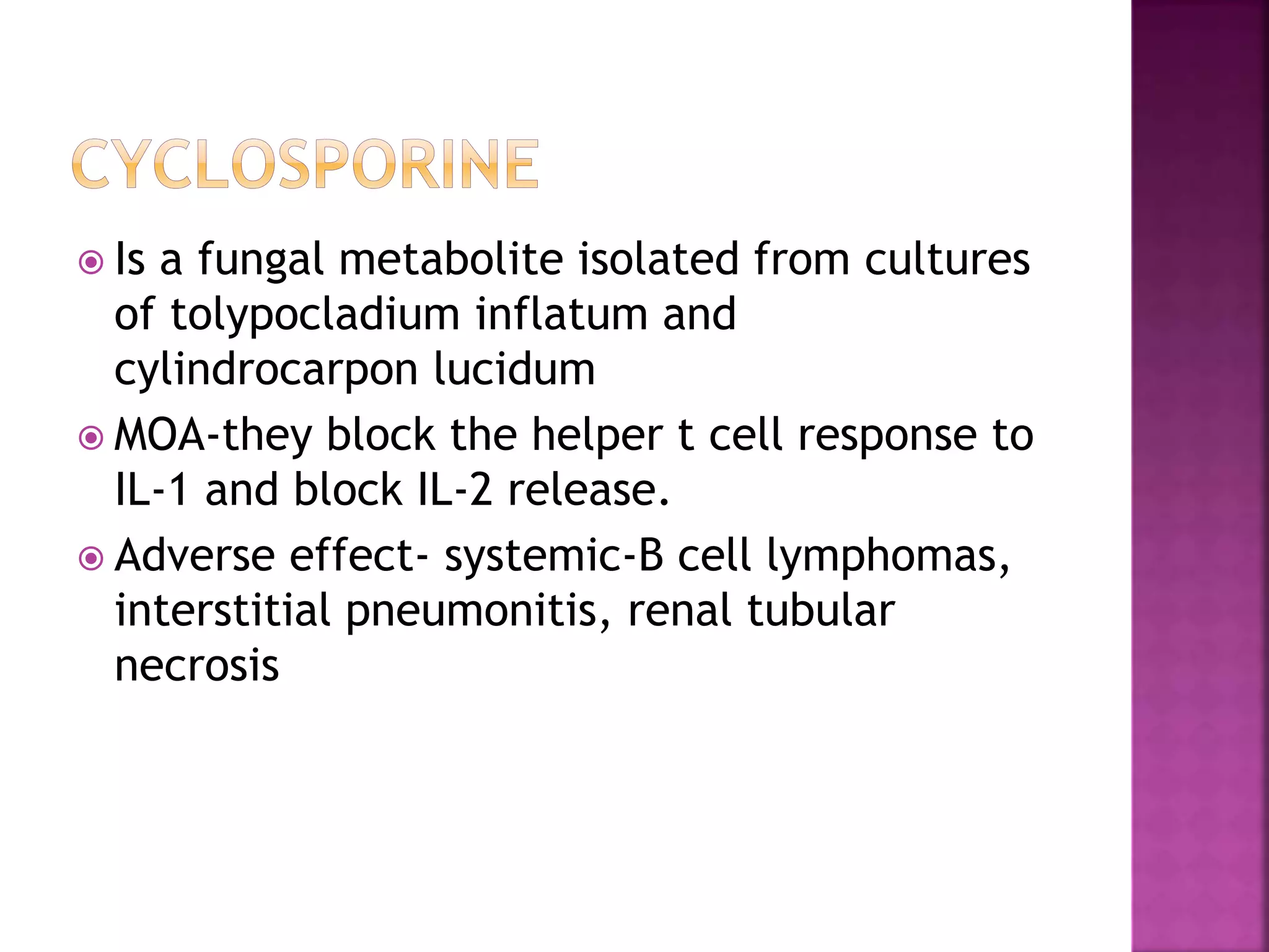  Is a fungal metabolite isolated from cultures
of tolypocladium inflatum and
cylindrocarpon lucidum
 MOA-they block the helper t cell response to
IL-1 and block IL-2 release.
 Adverse effect- systemic-B cell lymphomas,
interstitial pneumonitis, renal tubular
necrosis
 