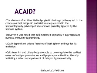 •The absence of an identifiable lymphatic drainage pathway led to the
conclusion that antigenic material was sequestered in the
immunologically priviledged site and was probably ignored by the
immune system.
•However it was noted that cell mediated immunity is supressed and
humoral immunity is promoted.
•ACAID depends on unique features of both spleen and eye for its
initiation.
•Cells from iris and ciliary body are able to downregulate the earliest
events of antigen presentation and lymphocyte activation, thereby
initiating a selective impairment of delayed hypersensitivity.
- Leibowitz 2nd edition
 