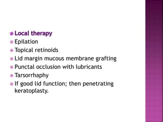  Epilation
 Topical retinoids
 Lid margin mucous membrane grafting
 Punctal occlusion with lubricants
 Tarsorrhaphy
 If good lid function; then penetrating
keratoplasty.
 