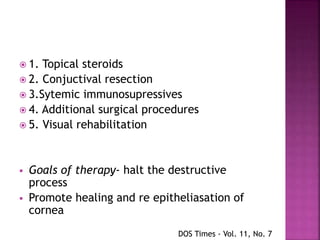  1. Topical steroids
 2. Conjuctival resection
 3.Sytemic immunosupressives
 4. Additional surgical procedures
 5. Visual rehabilitation
 Goals of therapy- halt the destructive
process
 Promote healing and re epitheliasation of
cornea
DOS Times - Vol. 11, No. 7
 