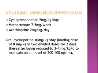  Cyclophosphamide 2mg/kg/day
 Methotrexate 7.5mg/week
 Azathioprine 2mg/kg/day
Oral cyclosporine 10mg/kg/day (loading dose
of 8 mg/kg in two divided doses for 2 days,
thereafter being reduced to 3-4 mg/kg/d to
maintain serum level of 200-400 ng/ml).
 