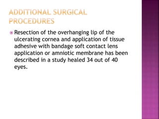  Resection of the overhanging lip of the
ulcerating cornea and application of tissue
adhesive with bandage soft contact lens
application or amniotic membrane has been
described in a study healed 34 out of 40
eyes.
 