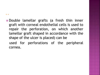  Double lamellar grafts (a fresh thin inner
graft with corneal endothelial cells is used to
repair the perforation, on which another
lamellar graft shaped in accordance with the
shape of the ulcer is placed) can be
used for perforations of the peripheral
cornea.
 