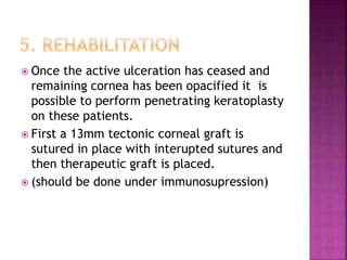  Once the active ulceration has ceased and
remaining cornea has been opacified it is
possible to perform penetrating keratoplasty
on these patients.
 First a 13mm tectonic corneal graft is
sutured in place with interupted sutures and
then therapeutic graft is placed.
 (should be done under immunosupression)
 