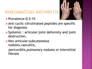  Prevalence-0.5-1%
 Anti cyclic citrullinated peptides are specific
for diagnosis
 Systemic : articular:joint deformity and joint
destruction,
 Non articular:subcutaneous
nodules,vasculitis,
pericarditis,pulmonary nodules or interstitial
fibrosis
 
