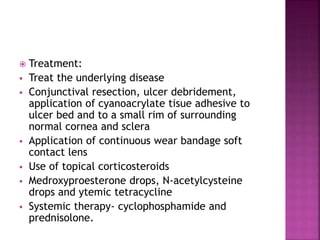  Treatment:
 Treat the underlying disease
 Conjunctival resection, ulcer debridement,
application of cyanoacrylate tisue adhesive to
ulcer bed and to a small rim of surrounding
normal cornea and sclera
 Application of continuous wear bandage soft
contact lens
 Use of topical corticosteroids
 Medroxyproesterone drops, N-acetylcysteine
drops and ytemic tetracycline
 Systemic therapy- cyclophosphamide and
prednisolone.
 