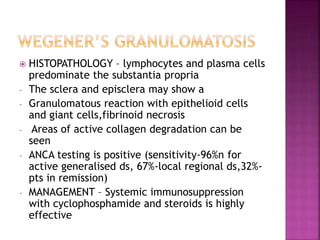  HISTOPATHOLOGY – lymphocytes and plasma cells
predominate the substantia propria
- The sclera and episclera may show a
- Granulomatous reaction with epithelioid cells
and giant cells,fibrinoid necrosis
- Areas of active collagen degradation can be
seen
- ANCA testing is positive (sensitivity-96%n for
active generalised ds, 67%-local regional ds,32%-
pts in remission)
- MANAGEMENT – Systemic immunosuppression
with cyclophosphamide and steroids is highly
effective
 