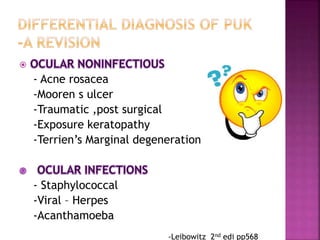 
- Acne rosacea
-Mooren s ulcer
-Traumatic ,post surgical
-Exposure keratopathy
-Terrien’s Marginal degeneration
- Staphylococcal
-Viral – Herpes
-Acanthamoeba
-Leibowitz 2nd edi pp568
 