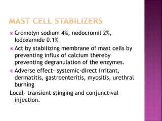  Cromolyn sodium 4%, nedocromil 2%,
Iodoxamide 0.1%
 Act by stabilizing membrane of mast cells by
preventing influx of calcium thereby
preventing degranulation of the enzymes.
 Adverse effect- systemic-direct irritant,
dermatitis, gastroenteritis, myositis, urethral
burning
Local- transient stinging and conjunctival
injection.
 