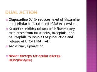  Olapatadine 0.1%- reduces level of histamine
and cellular infiltrate and ICAM expression.
 Ketotifen inhibits release of inflammatory
mediators from mast cells, basophils, and
neutrophils to inhibit the production and
release of LTC4 LTB4, PAF,
 Azelastine, Epinastine
 Newer therapy for ocular allergy-
HEPP(Pentyde)
 