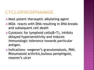  Most potent therauptic alkylating agent
 MOA- reacts with DNA resulting in DNA breaks
and subsequent cell death
 Cytotoxic for lymphoid cells(B=T), inhibits
delayed hypersensitivity and induces
immunologic tolerance towards particular
antigen.
 Indications- wegener’s granulomatosis, PAN,
Rheumatoid arthritis,bullous pemphigoid,
mooren’s ulcer
 