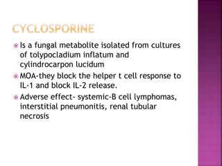  Is a fungal metabolite isolated from cultures
of tolypocladium inflatum and
cylindrocarpon lucidum
 MOA-they block the helper t cell response to
IL-1 and block IL-2 release.
 Adverse effect- systemic-B cell lymphomas,
interstitial pneumonitis, renal tubular
necrosis
 