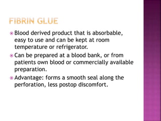  Blood derived product that is absorbable,
easy to use and can be kept at room
temperature or refrigerator.
 Can be prepared at a blood bank, or from
patients own blood or commercially available
preparation.
 Advantage: forms a smooth seal along the
perforation, less postop discomfort.
 