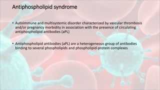 Antiphospholipid syndrome
• Autoimmune and multisystemic disorder characterized by vascular thrombosis
and/or pregnancy morbidity in association with the presence of circulating
antiphospholipid antibodies (aPL)
• Antiphospholipid antibodies (aPL) are a heterogeneous group of antibodies
binding to several phospholipids and phospholipid-protein complexes
 