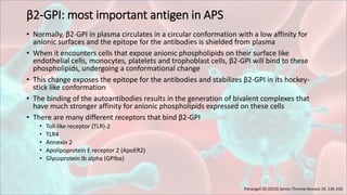 β2-GPI: most important antigen in APS
• Normally, β2-GPI in plasma circulates in a circular conformation with a low affinity for
anionic surfaces and the epitope for the antibodies is shielded from plasma
• When it encounters cells that expose anionic phospholipids on their surface like
endothelial cells, monocytes, platelets and trophoblast cells, β2-GPI will bind to these
phospholipids, undergoing a conformational change
• This change exposes the epitope for the antibodies and stabilizes β2-GPI in its hockey-
stick like conformation
• The binding of the autoantibodies results in the generation of bivalent complexes that
have much stronger affinity for anionic phospholipids expressed on these cells
• There are many different receptors that bind β2-GPI
• Toll-like receptor (TLR)-2
• TLR4
• Annexin 2
• Apolipoprotein E receptor 2 (ApoER2)
• Glycoprotein Ib alpha (GPIbα)
Pierangeli SS (2018) Semin Thromb Hemost 34: 236-250.
 