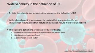Wide variability in the definition of RIF
• To date there is a lack of a clear-cut consensus on the definition of RIF
• In the clinical practice, we can only be certain that a woman is suffering
implantation failure given that natural implantation failure may occur unnoticed
• Three generic definitions are considered according to:
1. Number of unsuccessful assisted reproduction treatment cycles
2. Number of embryos transferred
3. A combination of both factors
Laufer N, Simon A (2012) Fertil Steril 97: 1019-1020.
Polanski LT et al. (2014) Reprod Biomed Online 28: 409-423.
 