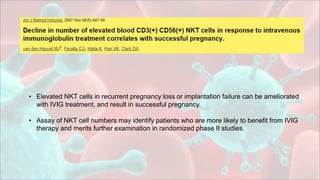 • Elevated NKT cells in recurrent pregnancy loss or implantation failure can be ameliorated
with IVIG treatment, and result in successful pregnancy.
• Assay of NKT cell numbers may identify patients who are more likely to benefit from IVIG
therapy and merits further examination in randomized phase II studies.
 