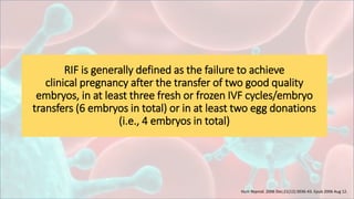 RIF is generally defined as the failure to achieve
clinical pregnancy after the transfer of two good quality
embryos, in at least three fresh or frozen IVF cycles/embryo
transfers (6 embryos in total) or in at least two egg donations
(i.e., 4 embryos in total)
Hum Reprod. 2006 Dec;21(12):3036-43. Epub 2006 Aug 12.
 