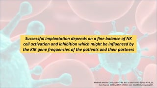 Successful implantation depends on a fine balance of NK
cell activation and inhibition which might be influenced by
the KIR gene frequencies of the patients and their partners
Methods Mol Biol. 2010;612:447-63. doi: 10.1007/978-1-60761-362-6_30.
Hum Reprod. 2009 Jul;24(7):1758-64. doi: 10.1093/humrep/dep047.
 