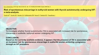 OBJECTIVE:
To investigate whether thyroid autoimmunity (TAI) is associated with increased risk for spontaneous
miscarriage in subfertile, euthyroid women undergoing IVF.
CONCLUSION:
Based on the currently available evidence, it appears that the presence of TAI is associated with
an increased risk for spontaneous miscarriage in subfertile women achieving a pregnancy
through an IVF procedure.
 