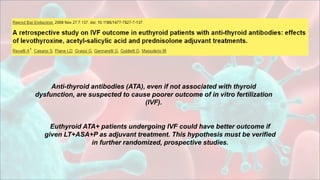 Anti-thyroid antibodies (ATA), even if not associated with thyroid
dysfunction, are suspected to cause poorer outcome of in vitro fertilization
(IVF).
Euthyroid ATA+ patients undergoing IVF could have better outcome if
given LT+ASA+P as adjuvant treatment. This hypothesis must be verified
in further randomized, prospective studies.
 