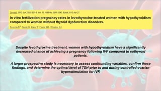 Despite levothyroxine treatment, women with hypothyroidism have a significantly
decreased chance of achieving a pregnancy following IVF compared to euthyroid
patients.
A larger prospective study is necessary to assess confounding variables, confirm these
findings, and determine the optimal level of TSH prior to and during controlled ovarian
hyperstimulation for IVF.
 