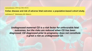 Undiagnosed maternal CD is a risk factor for unfavorable fetal
outcomes, but the risks are reduced when CD has been
diagnosed. CD diagnosed prior to pregnancy does not constitute
a great a risk as undiagnosed CD.
 