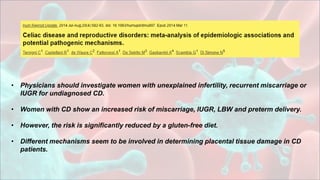 • Physicians should investigate women with unexplained infertility, recurrent miscarriage or
IUGR for undiagnosed CD.
• Women with CD show an increased risk of miscarriage, IUGR, LBW and preterm delivery.
• However, the risk is significantly reduced by a gluten-free diet.
• Different mechanisms seem to be involved in determining placental tissue damage in CD
patients.
 