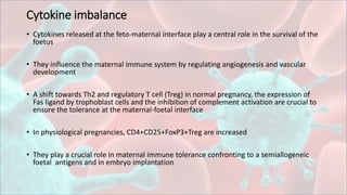 Cytokine imbalance
• Cytokines released at the feto-maternal interface play a central role in the survival of the
foetus
• They influence the maternal immune system by regulating angiogenesis and vascular
development
• A shift towards Th2 and regulatory T cell (Treg) in normal pregnancy, the expression of
Fas ligand by trophoblast cells and the inhibition of complement activation are crucial to
ensure the tolerance at the maternal-foetal interface
• In physiological pregnancies, CD4+CD25+FoxP3+Treg are increased
• They play a crucial role in maternal immune tolerance confronting to a semiallogeneic
foetal antigens and in embryo implantation
 