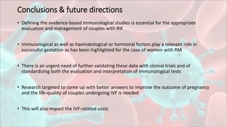 Conclusions & future directions
• Defining the evidence-based immunological studies is essential for the appropriate
evaluation and management of couples with RIF
• Immunological as well as haematological or hormonal factors play a relevant role in
successful gestation as has been highlighted for the case of women with RM
• There is an urgent need of further validating these data with clinical trials and of
standardizing both the evaluation and interpretation of immunological tests
• Research targeted to come up with better answers to improve the outcome of pregnancy
and the life-quality of couples undergoing IVF is needed
• This will also impact the IVF-related costs
 