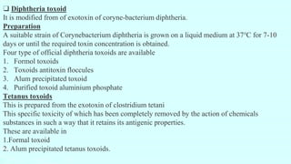 ❑ Diphtheria toxoid
It is modified from of exotoxin of coryne-bacterium diphtheria.
Preparation
A suitable strain of Corynebacterium diphtheria is grown on a liquid medium at 37℃ for 7-10
days or until the required toxin concentration is obtained.
Four type of official diphtheria toxoids are available
1. Formol toxoids
2. Toxoids antitoxin floccules
3. Alum precipitated toxoid
4. Purified toxoid aluminium phosphate
Tetanus toxoids
This is prepared from the exotoxin of clostridium tetani
This specific toxicity of which has been completely removed by the action of chemicals
substances in such a way that it retains its antigenic properties.
These are available in
1.Formal toxoid
2. Alum precipitated tetanus toxoids.
 