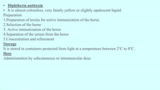 ▪ Diphtheria antitoxin
▪ It is almost colourless, very faintly yellow or slightly opalescent liquid.
Preparation
1.Preparation of toxins for active immunization of the horse.
2.Selection of the horse
3. Active immunization of the horse
4.Separation of the serum from the horse
5.Concentration and refinement
Storage
It is stored in containers protected from light at a temperature between 2℃ to 8℃.
Dose
Administration by subcutaneous or intramuscular dose
 